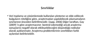Sınırlılıklar
• Veri toplama ve çözümlemede kullanılan yönteme ve elde edilecek
bulguların niteliğine göre, araştırmadan yapılabilecek çıkarsamaların
sınırlarının önceden belirtilmesidir. (Jupp, 2006) Diğer taraftan, Gay
(2009) ‘e göre araştırmacının kontrol edemediği ancak araştırma
sonuçlarını negatif olarak etkileyebileceğini düşündüğü noktalar
olarak açıklanmıştır. Araştırma problemlerinin sınırlılıkları farklı
açılardan belirlenebilir.
 