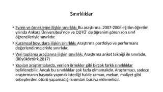Sınırlılıklar
• Evren ve örnekleme ilişkin sınırlılık: Bu araştırma, 2007-2008 eğitim öğretim
yılında Ankara Üniversitesi’nde ve ODTÜ’ de öğrenim gören son sınıf
öğrencileriyle sınırlıdır.
• Kuramsal boyutlara ilişkin sınırlılık: Araştırma portfolyo ve performans
değerlendirmeleriyle sınırlıdır.
• Veri toplama araçlarına ilişkin sınırlılık: Araştırma anket tekniği ile sınırlıdır.
(Büyüköztürk,2017)
• Yapılan araştırmalarda, verilen örnekler gibi birçok farklı sınırlılıklar
belirlenebilir. Ancak bu sınırlılıklar çok fazla olmamalıdır. Araştırmacı, sadece
araştırmanın başında yapmak istediği halde zaman, mekan, maliyet gibi
sebeplerden ötürü yapamadığı kısımları buraya eklemelidir.
 