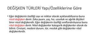 DEĞİŞKEN TÜRLERİ Yapı/Özelliklerine Göre
• Eğer değişkenin özelliği sayı ve miktar olarak açıklanabiliyorsa buna
nicel değişken denir. Zeka puanı, yaş, hız, uzunluk ve ağırlık ölçüleri
birer nicel değişkendir. Eğer değişkenin özelliği sınıflandırılıyorsa buna
nitel değişken denir. Nitel değişkenler kategorik değişkenler olarak da
bilinir. Cinsiyet, medeni durum, tür, meslek gibi değişkenler nitel
değişkenlerdir.
 
