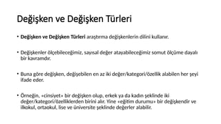 Değişken ve Değişken Türleri
• Değişken ve Değişken Türleri araştırma değişkenlerin dilini kullanır.
• Değişkenler ölçebileceğimiz, sayısal değer atayabileceğimiz somut ölçüme dayalı
bir kavramdır.
• Buna göre değişken, değişebilen en az iki değer/kategori/özellik alabilen her şeyi
ifade eder.
• Örneğin, «cinsiyet» bir değişken olup, erkek ya da kadın şeklinde iki
değer/kategori/özelliklerden birini alır. Yine «eğitim durumu» bir değişkendir ve
ilkokul, ortaokul, lise ve üniversite şeklinde değerler alabilir.
 
