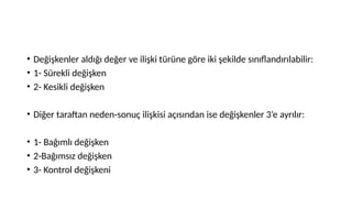 • Değişkenler aldığı değer ve ilişki türüne göre iki şekilde sınıflandırılabilir:
• 1- Sürekli değişken
• 2- Kesikli değişken
• Diğer taraftan neden-sonuç ilişkisi açısından ise değişkenler 3’e ayrılır:
• 1- Bağımlı değişken
• 2-Bağımsız değişken
• 3- Kontrol değişkeni
 