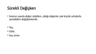 Sürekli Değişken
• Sınırsız sayıda değer alabilen, aldığı değerler çok küçük artışlarla
ayrılabilen değişkenlerdir.
• Yaş,
• Gelir,
• Suç oranı
 