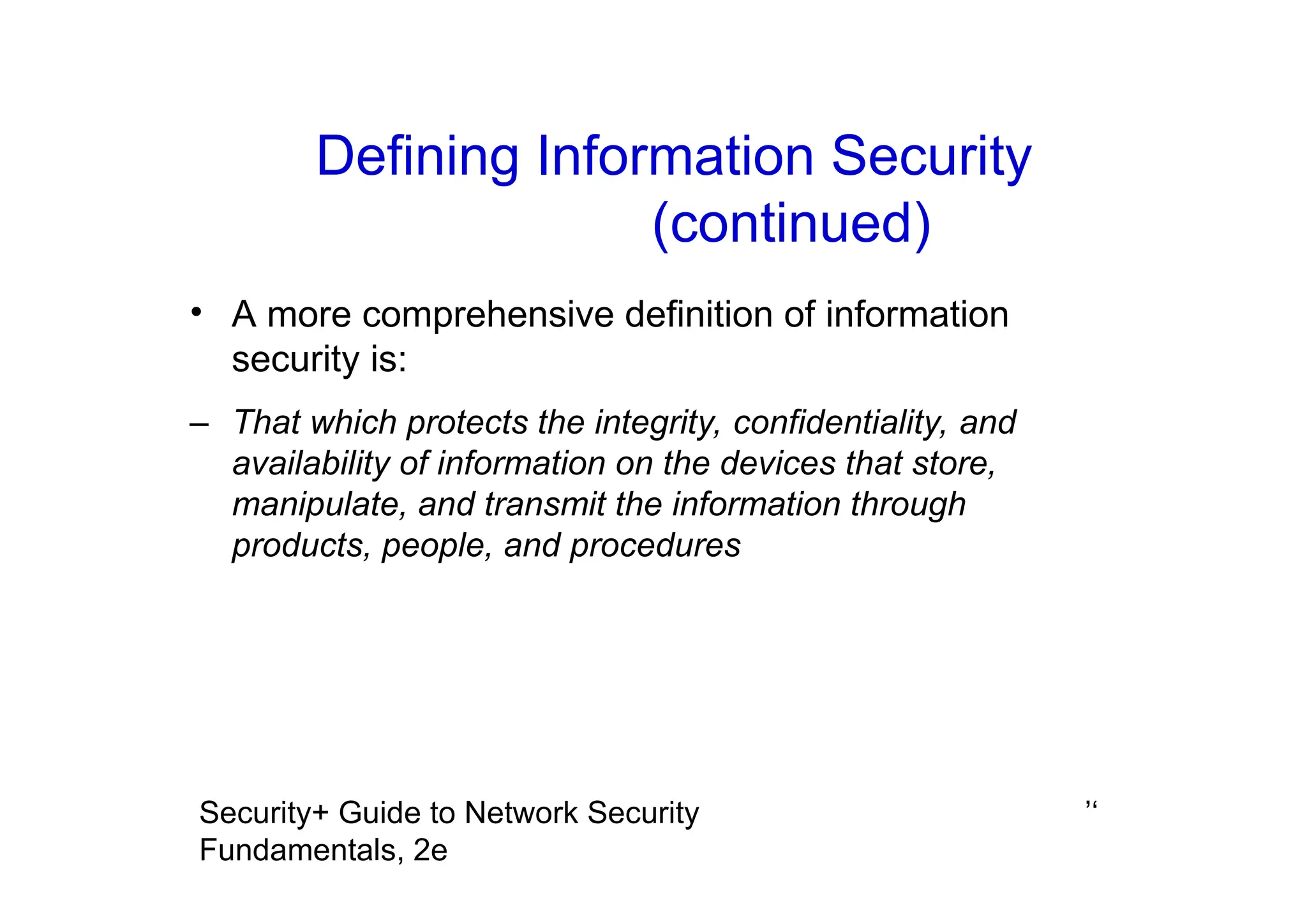 ’‘
Security+ Guide to Network Security
Fundamentals, 2e
• A more comprehensive definition of information
security is:
– That which protects the integrity, confidentiality, and
availability of information on the devices that store,
manipulate, and transmit the information through
products, people, and procedures
Defining Information Security
(continued)
 