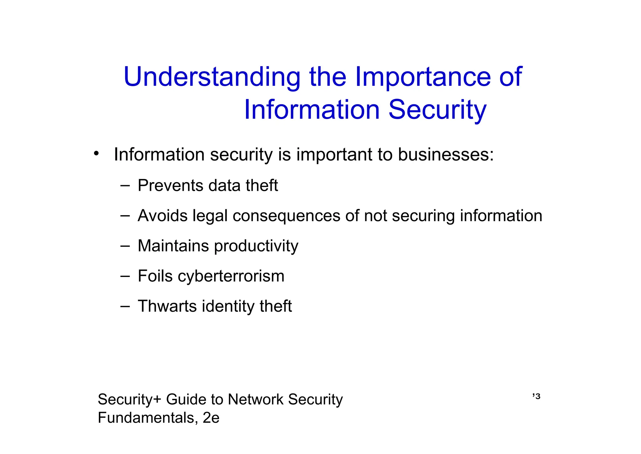 ’³
Security+ Guide to Network Security
Fundamentals, 2e
Understanding the Importance of
Information Security
• Information security is important to businesses:
– Prevents data theft
– Avoids legal consequences of not securing information
– Maintains productivity
– Foils cyberterrorism
– Thwarts identity theft
 