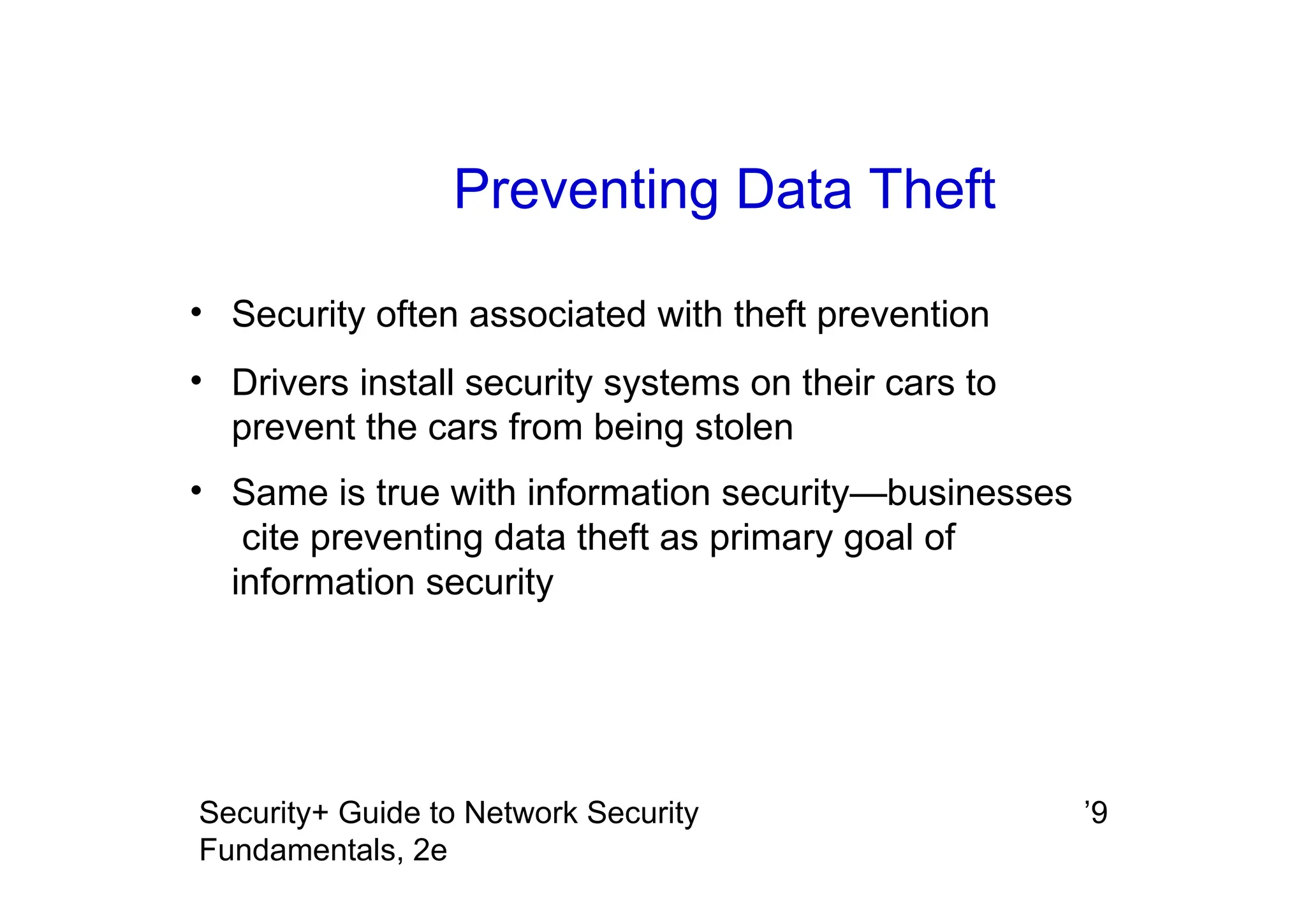 ’9
Security+ Guide to Network Security
Fundamentals, 2e
Preventing Data Theft
• Security often associated with theft prevention
• Drivers install security systems on their cars to
prevent the cars from being stolen
• Same is true with information security—businesses
cite preventing data theft as primary goal of
information security
 