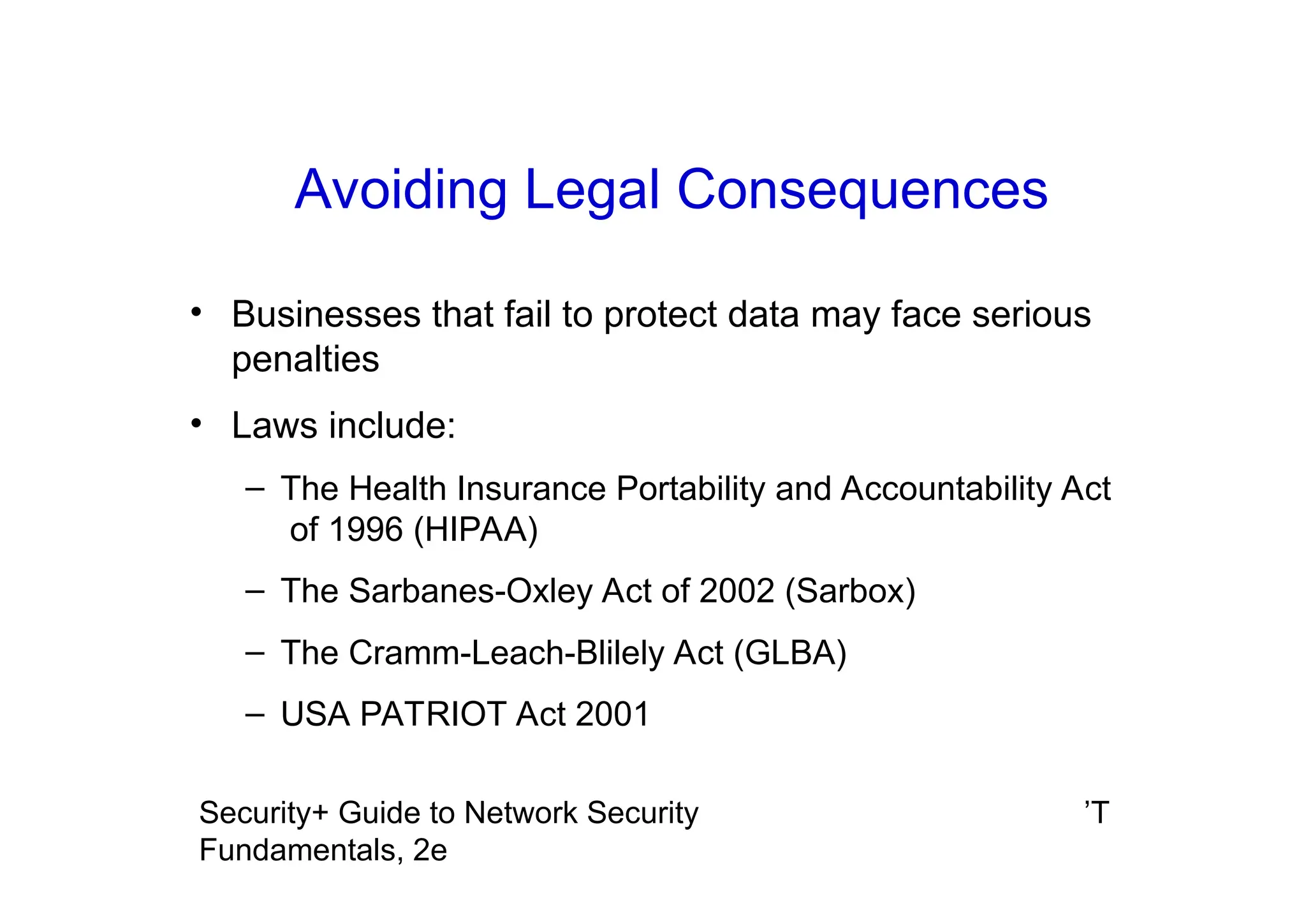 ’T
Security+ Guide to Network Security
Fundamentals, 2e
Avoiding Legal Consequences
• Businesses that fail to protect data may face serious
penalties
• Laws include:
– The Health Insurance Portability and Accountability Act
of 1996 (HIPAA)
– The Sarbanes-Oxley Act of 2002 (Sarbox)
– The Cramm-Leach-Blilely Act (GLBA)
– USA PATRIOT Act 2001
 