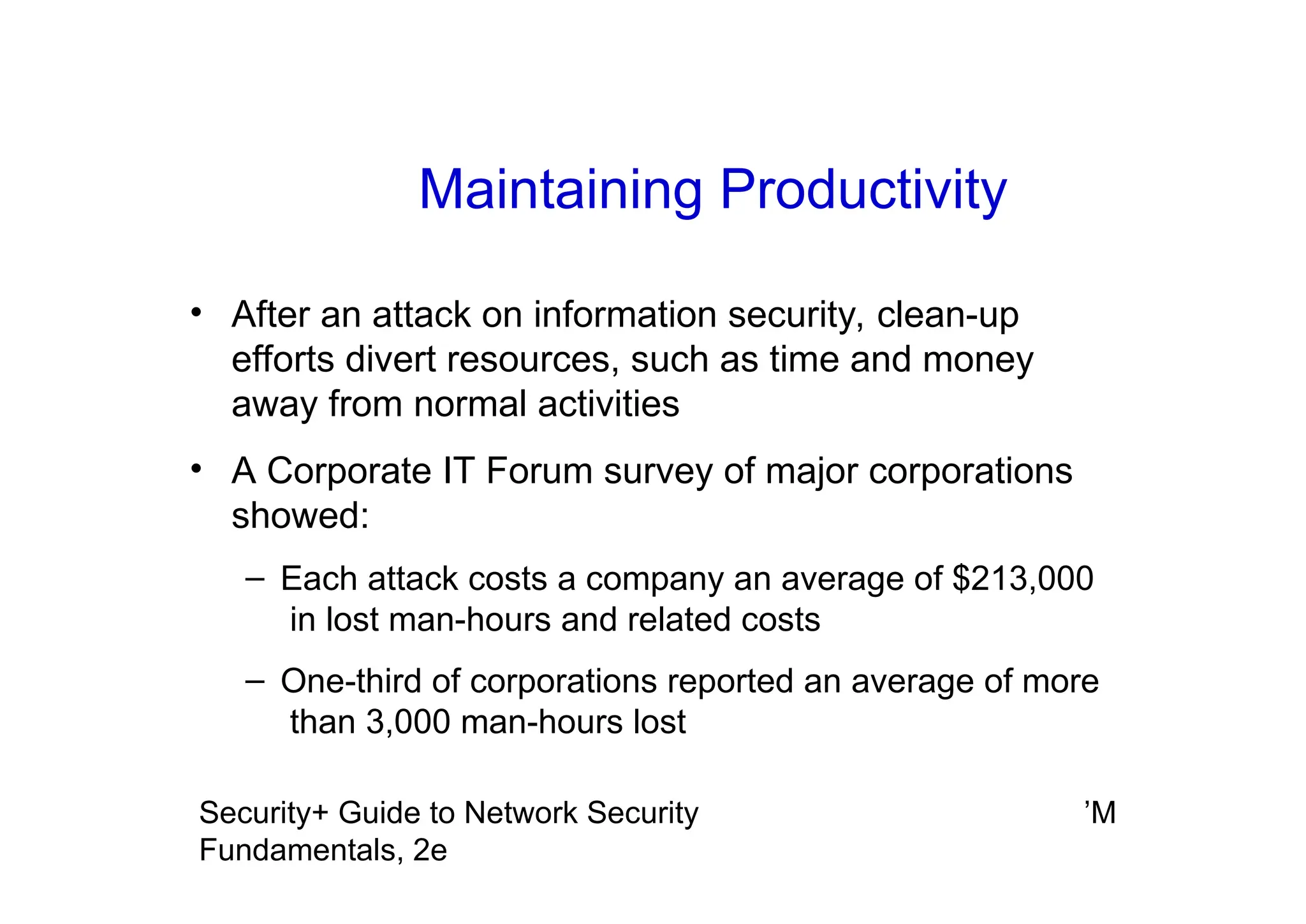 ’M
Security+ Guide to Network Security
Fundamentals, 2e
Maintaining Productivity
• After an attack on information security, clean-up
efforts divert resources, such as time and money
away from normal activities
• A Corporate IT Forum survey of major corporations
showed:
– Each attack costs a company an average of $213,000
in lost man-hours and related costs
– One-third of corporations reported an average of more
than 3,000 man-hours lost
 