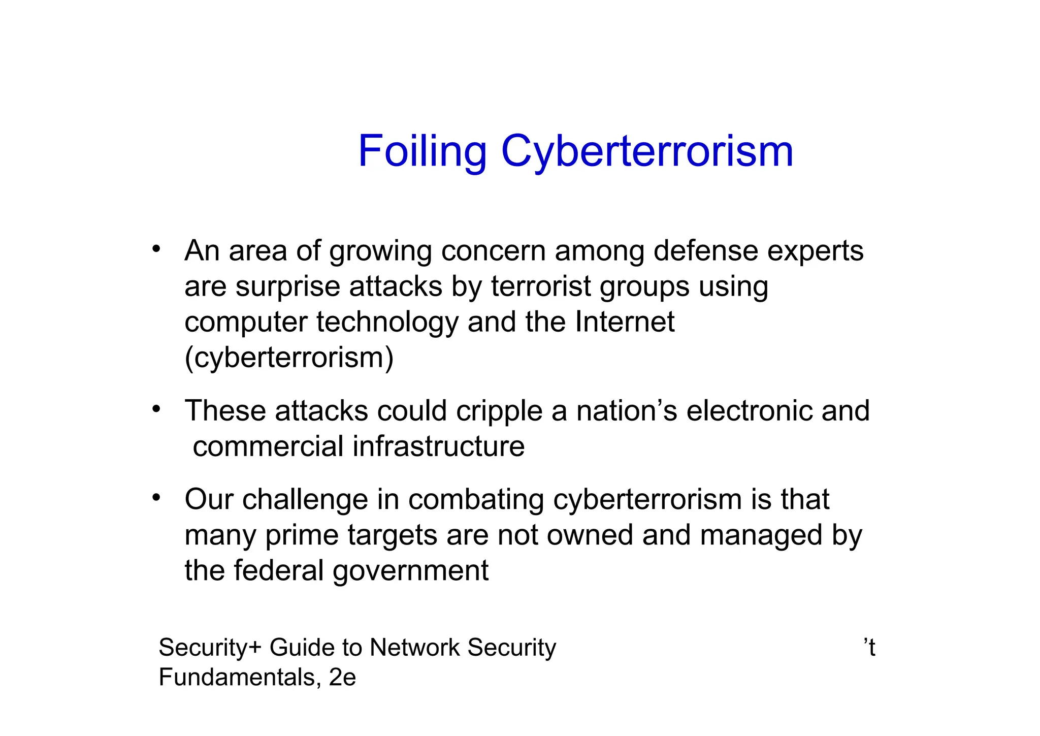 ’t
Security+ Guide to Network Security
Fundamentals, 2e
• An area of growing concern among defense experts
are surprise attacks by terrorist groups using
computer technology and the Internet
(cyberterrorism)
• These attacks could cripple a nation’s electronic and
commercial infrastructure
• Our challenge in combating cyberterrorism is that
many prime targets are not owned and managed by
the federal government
Foiling Cyberterrorism
 