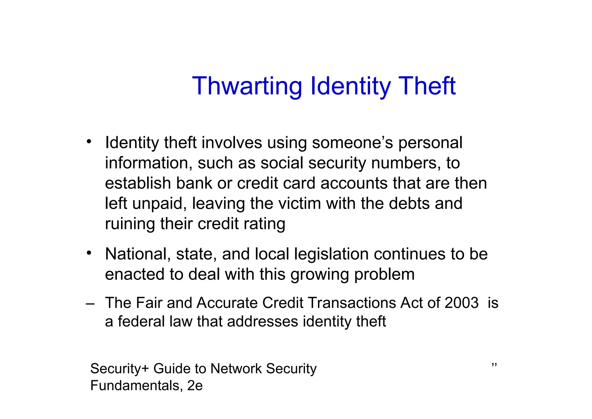 ’’
Security+ Guide to Network Security
Fundamentals, 2e
Thwarting Identity Theft
• Identity theft involves using someone’s personal
information, such as social security numbers, to
establish bank or credit card accounts that are then
left unpaid, leaving the victim with the debts and
ruining their credit rating
• National, state, and local legislation continues to be
enacted to deal with this growing problem
– The Fair and Accurate Credit Transactions Act of 2003 is
a federal law that addresses identity theft
 