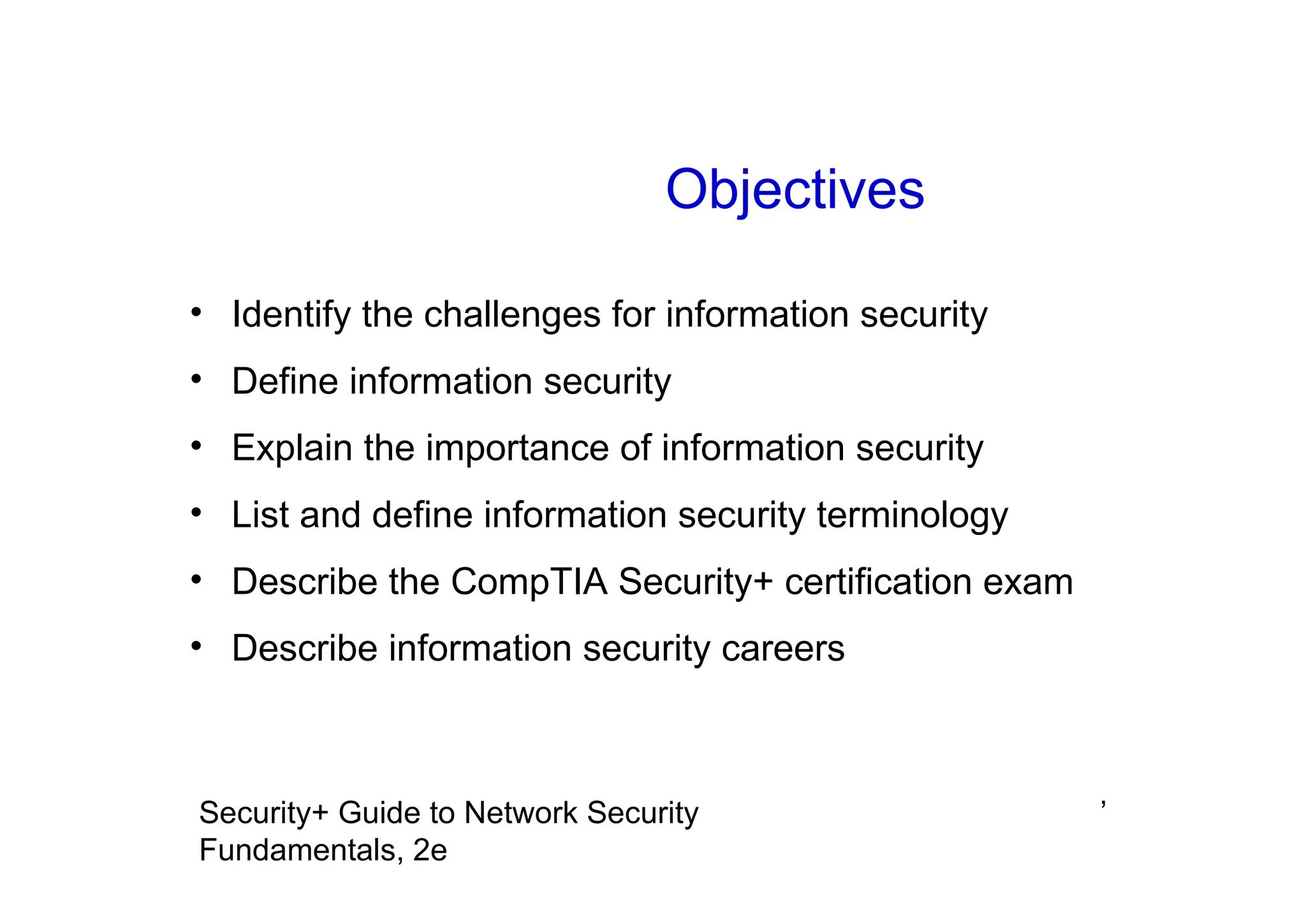 ’
Security+ Guide to Network Security
Fundamentals, 2e
Objectives
• Identify the challenges for information security
• Define information security
• Explain the importance of information security
• List and define information security terminology
• Describe the CompTIA Security+ certification exam
• Describe information security careers
 