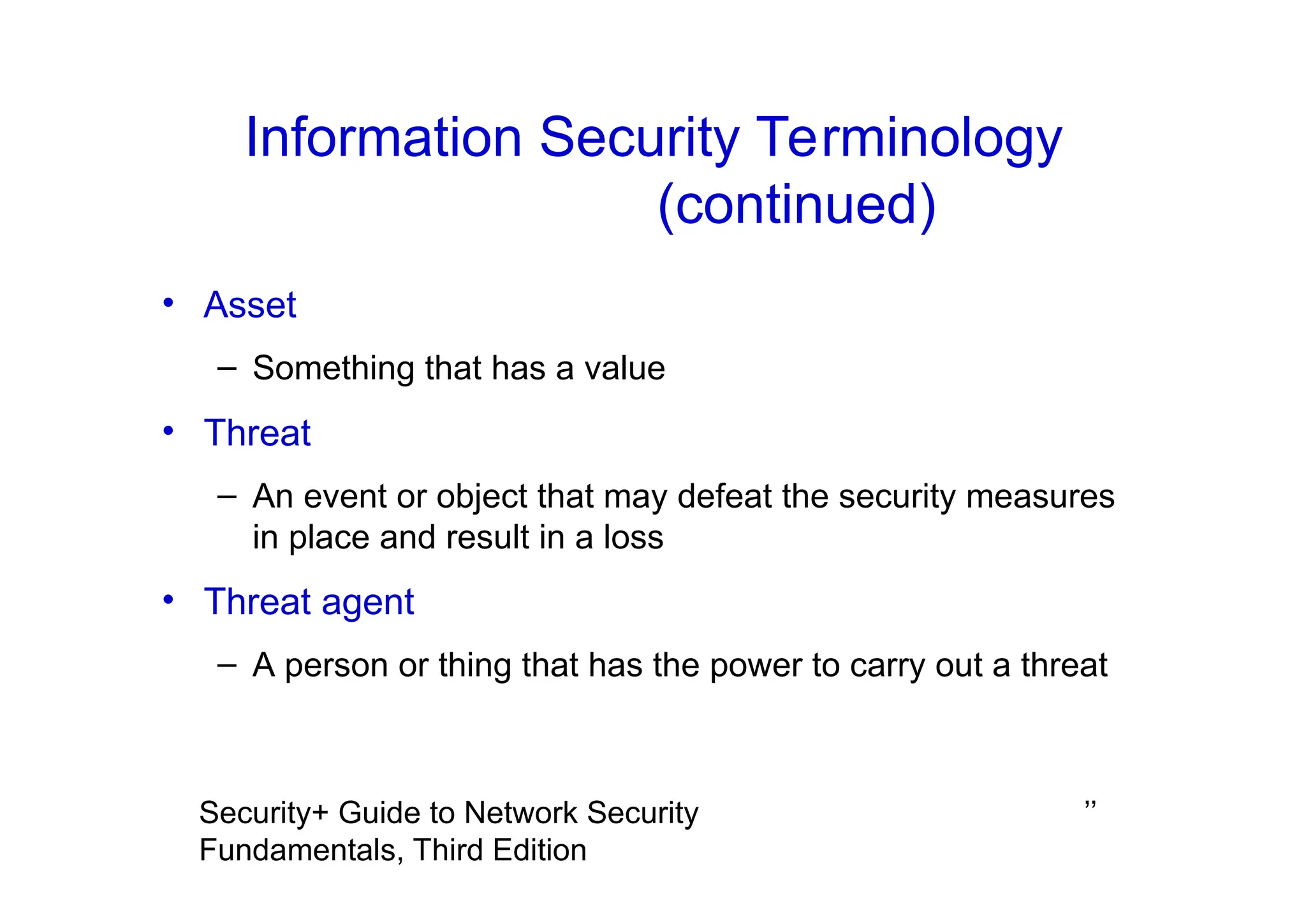 ’’
Security+ Guide to Network Security
Fundamentals, Third Edition
Information Security Terminology
(continued)
• Asset
– Something that has a value
• Threat
– An event or object that may defeat the security measures
in place and result in a loss
• Threat agent
– A person or thing that has the power to carry out a threat
 