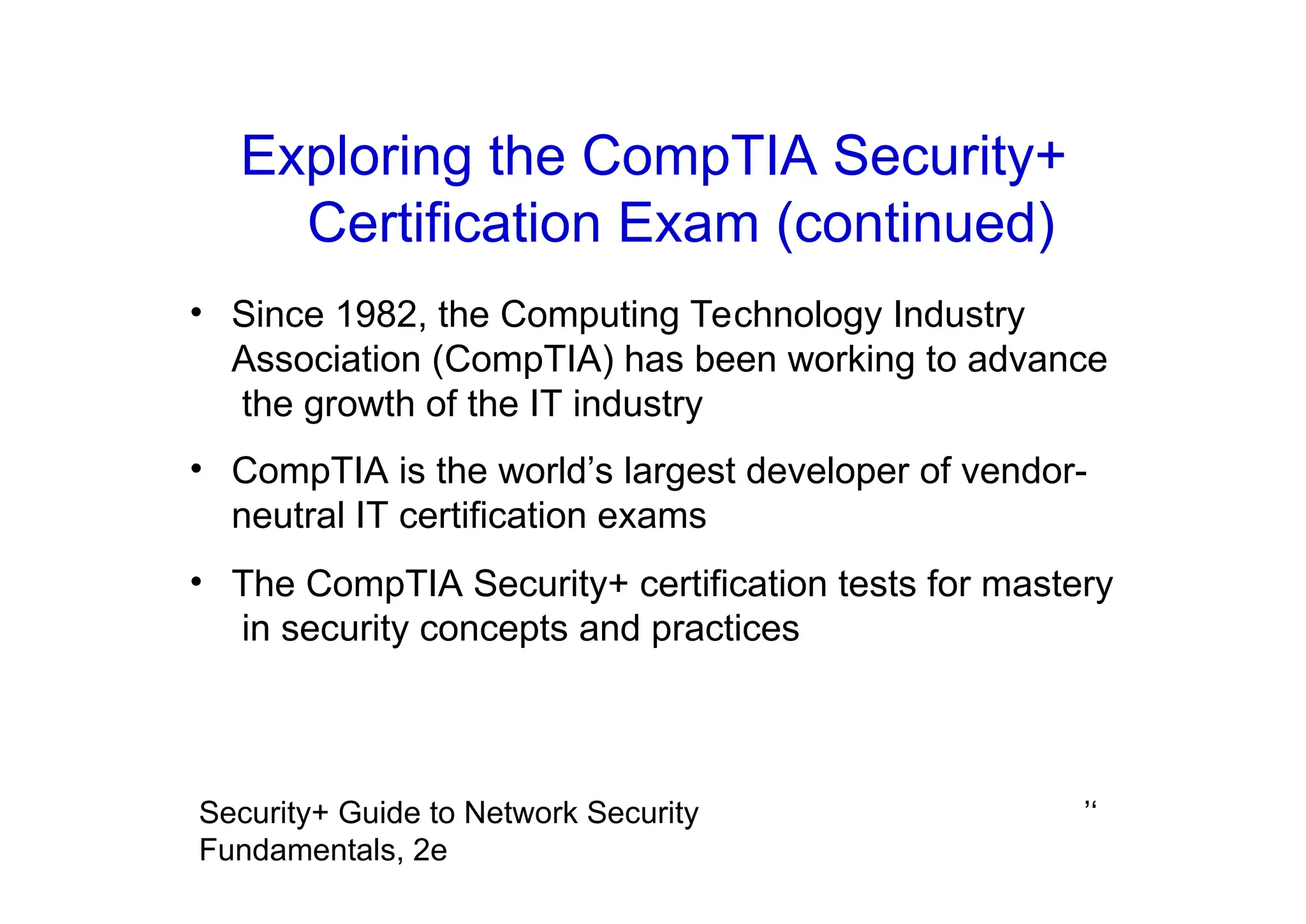 ’‘
Security+ Guide to Network Security
Fundamentals, 2e
Exploring the CompTIA Security+
Certification Exam (continued)
• Since 1982, the Computing Technology Industry
Association (CompTIA) has been working to advance
the growth of the IT industry
• CompTIA is the world’s largest developer of vendor-
neutral IT certification exams
• The CompTIA Security+ certification tests for mastery
in security concepts and practices
 