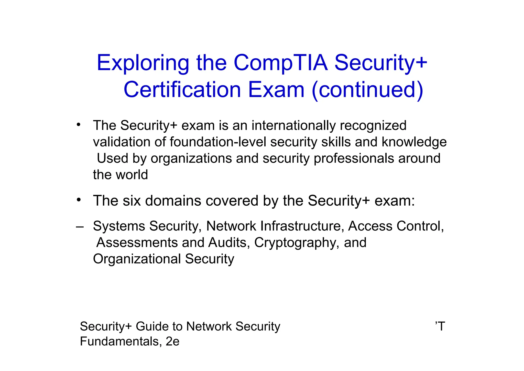 ’T
Security+ Guide to Network Security
Fundamentals, 2e
Exploring the CompTIA Security+
Certification Exam (continued)
• The Security+ exam is an internationally recognized
validation of foundation-level security skills and knowledge
Used by organizations and security professionals around
the world
• The six domains covered by the Security+ exam:
– Systems Security, Network Infrastructure, Access Control,
Assessments and Audits, Cryptography, and
Organizational Security
 