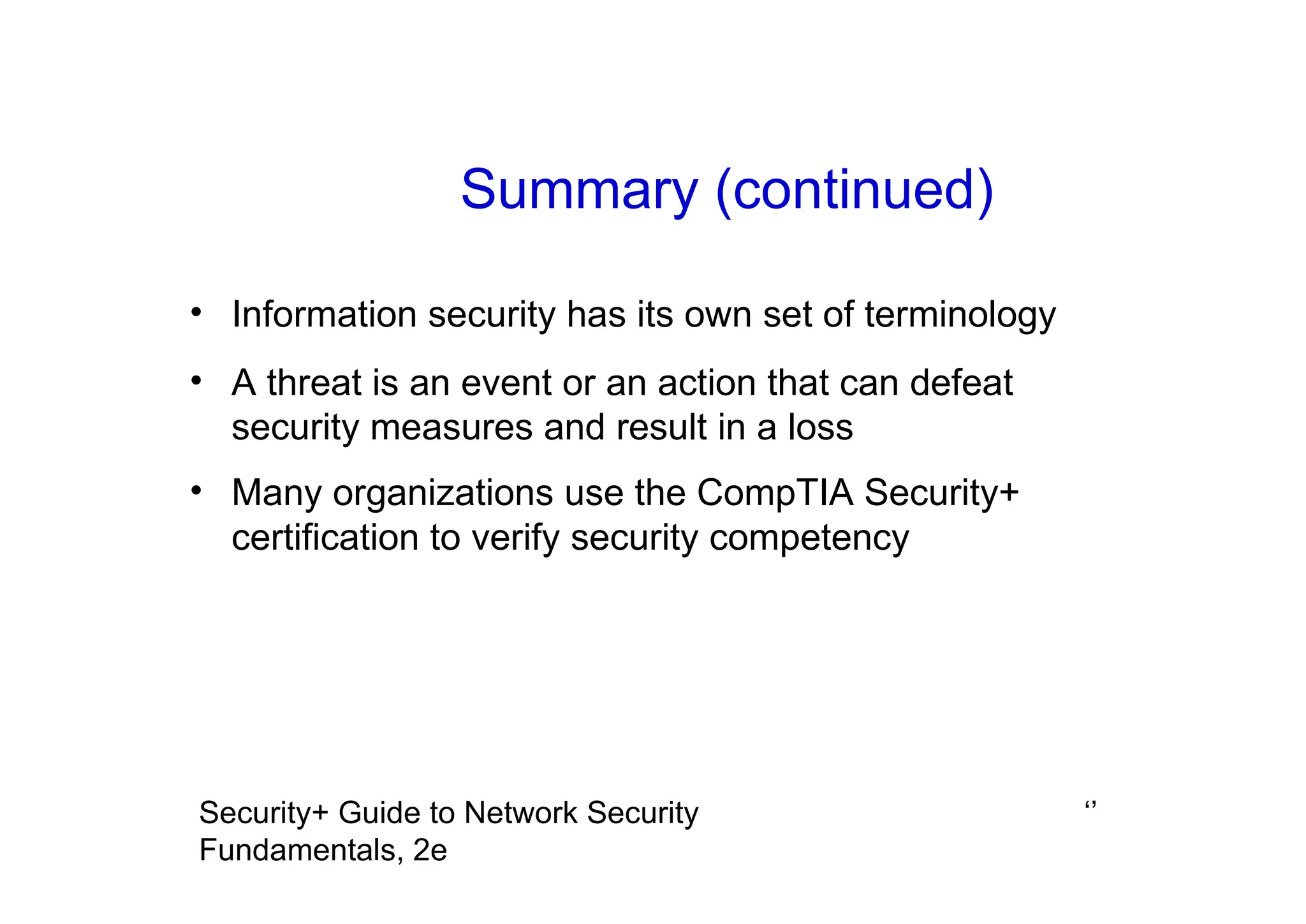 ‘’
Security+ Guide to Network Security
Fundamentals, 2e
Summary (continued)
• Information security has its own set of terminology
• A threat is an event or an action that can defeat
security measures and result in a loss
• Many organizations use the CompTIA Security+
certification to verify security competency
 