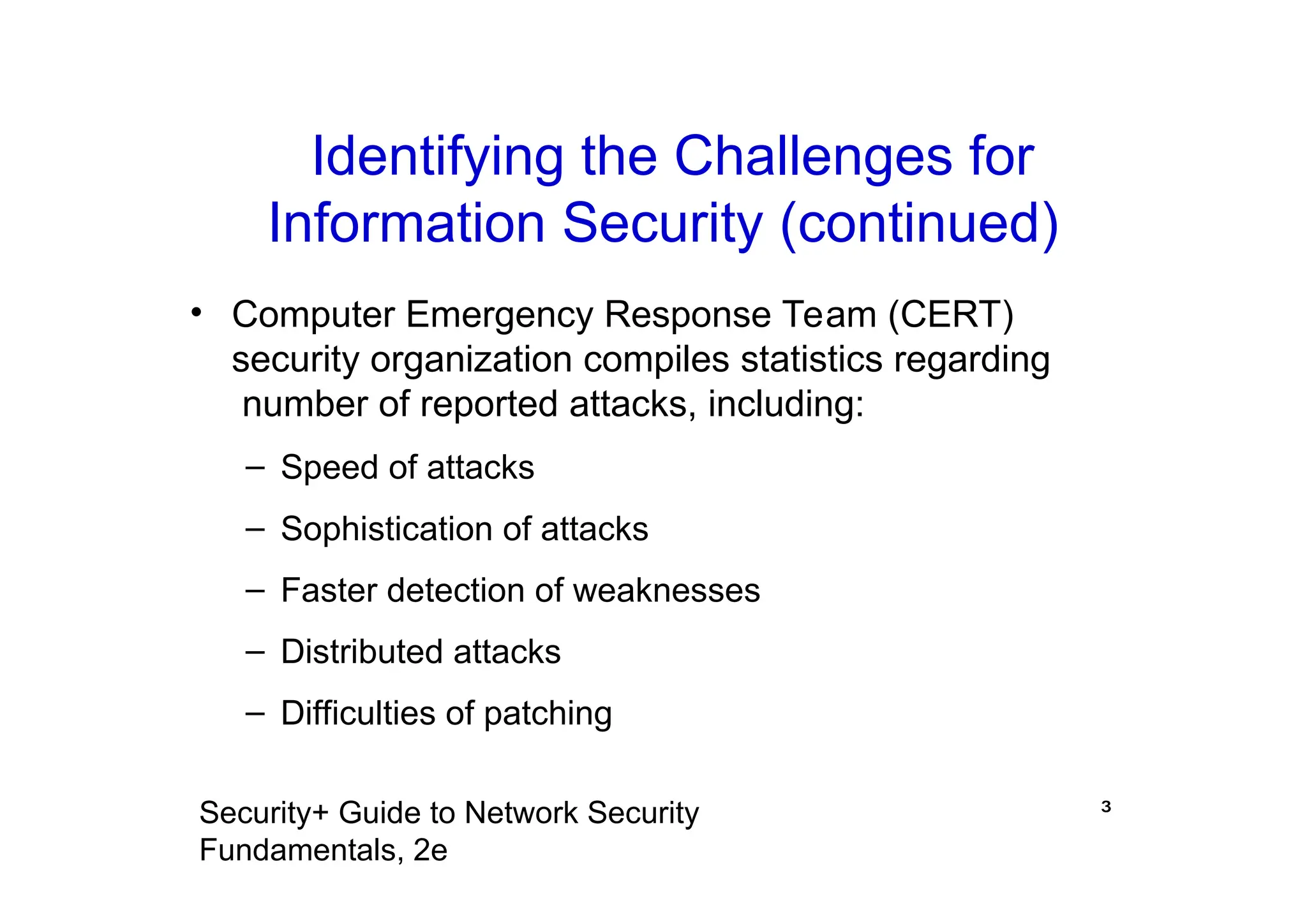 ³
Security+ Guide to Network Security
Fundamentals, 2e
• Computer Emergency Response Team (CERT)
security organization compiles statistics regarding
number of reported attacks, including:
– Speed of attacks
– Sophistication of attacks
– Faster detection of weaknesses
– Distributed attacks
– Difficulties of patching
Identifying the Challenges for
Information Security (continued)
 