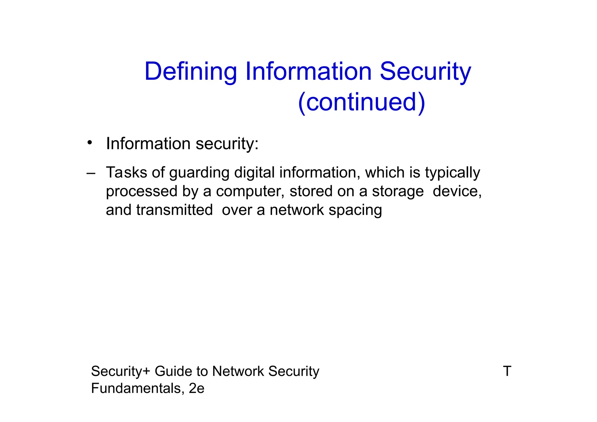 T
Security+ Guide to Network Security
Fundamentals, 2e
• Information security:
– Tasks of guarding digital information, which is typically
processed by a computer, stored on a storage device,
and transmitted over a network spacing
Defining Information Security
(continued)
 
