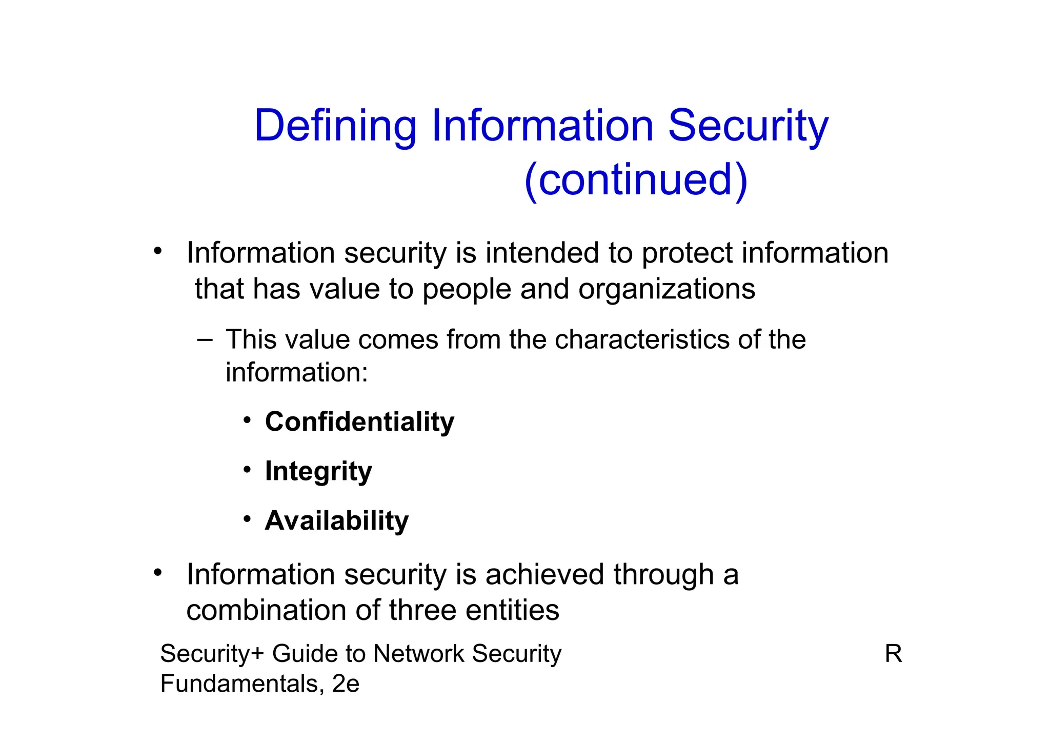 R
Security+ Guide to Network Security
Fundamentals, 2e
• Information security is intended to protect information
that has value to people and organizations
– This value comes from the characteristics of the
information:
• Confidentiality
• Integrity
• Availability
• Information security is achieved through a
combination of three entities
Defining Information Security
(continued)
 