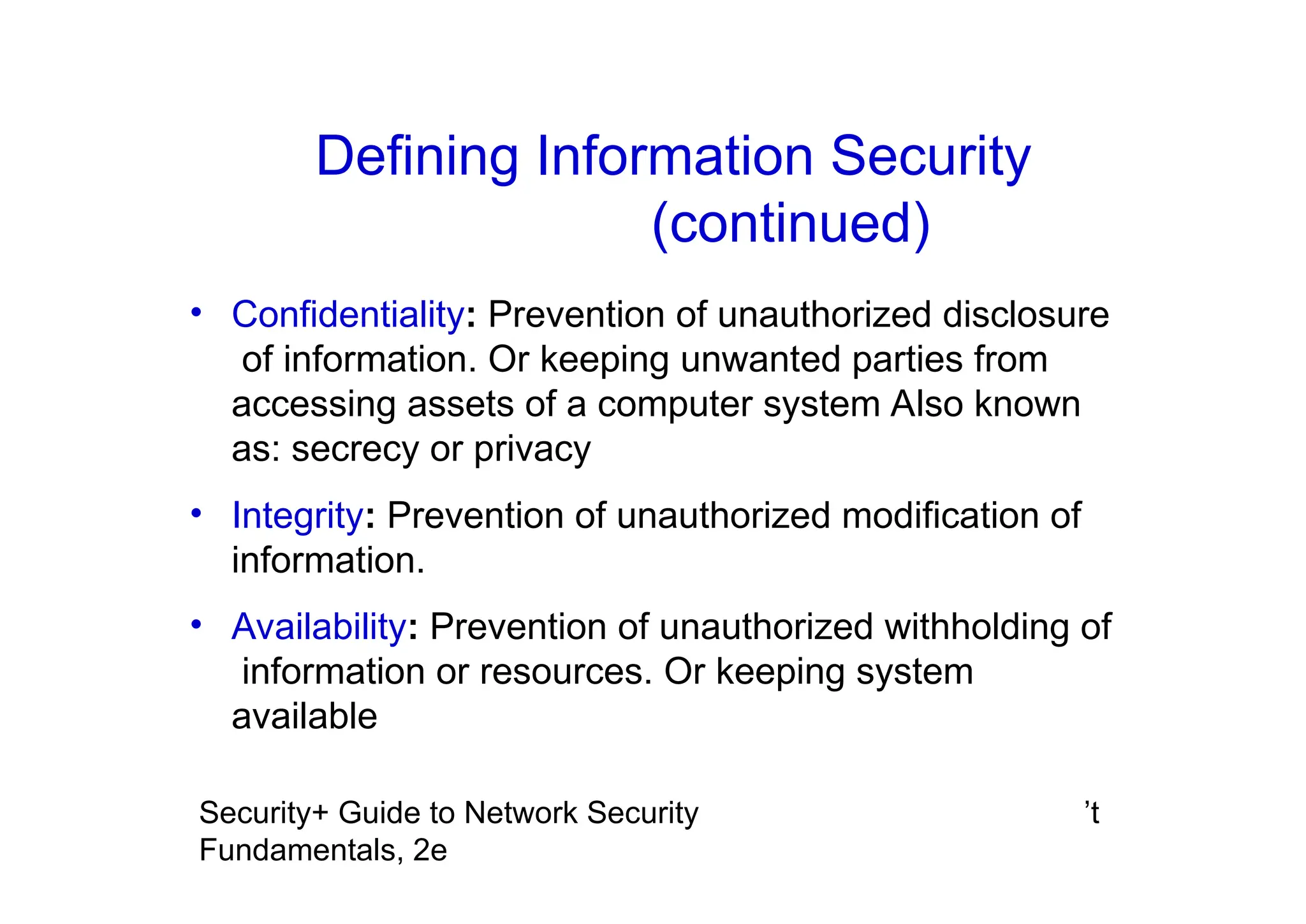 ’t
Security+ Guide to Network Security
Fundamentals, 2e
• Confidentiality: Prevention of unauthorized disclosure
of information. Or keeping unwanted parties from
accessing assets of a computer system Also known
as: secrecy or privacy
• Integrity: Prevention of unauthorized modification of
information.
• Availability: Prevention of unauthorized withholding of
information or resources. Or keeping system
available
Defining Information Security
(continued)
 