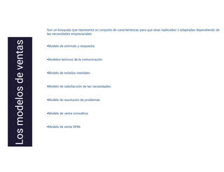 Son un bosquejo que representa un conjunto de características para que sean replicadas o adaptadas dependiendo de
las necesidades empresariales.
•Modelo de estímulo y respuesta.
•Modelos teóricos de la comunicación
•Modelo de estados mentales.
•Modelo de satisfacción de las necesidades.
•Modelo de resolución de problemas
•Modelo de venta consultiva.
•Modelo de venta SPIN.
 
