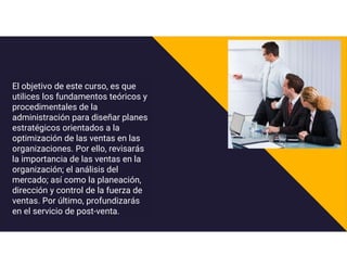 El objetivo de este curso, es que
utilices los fundamentos teóricos y
procedimentales de la
administración para diseñar planes
estratégicos orientados a la
optimización de las ventas en las
organizaciones. Por ello, revisarás
la importancia de las ventas en la
organización; el análisis del
mercado; así como la planeación,
dirección y control de la fuerza de
ventas. Por último, profundizarás
en el servicio de post-venta.
 