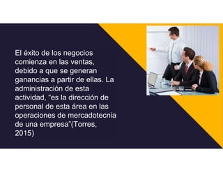 El éxito de los negocios
comienza en las ventas,
debido a que se generan
ganancias a partir de ellas. La
administración de esta
actividad, “es la dirección de
personal de esta área en las
operaciones de mercadotecnia
de una empresa”(Torres,
2015)
 