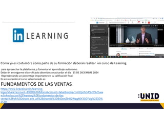 Como ya es costumbre como parte de su formación deberan realizar un curso de Learning
para aprovechar la plataforma, y fomentar el aprendizaje autónomo.
Deberán entregarme el certificado obtenido a mas tardar el día . 15 DE DICIEMBRE 2024
Representando un porcentaje importante en su calificación final.
En esta ocasión el curso seleccionado es:
FUNDAMENTOS DE LAS VENTAS
https://www.linkedin.com/learning-
login/share?account=89909618&forceAccount=false&redirect=https%3A%2F%2Fww
w.linkedin.com%2Flearning%2Ffundamentos-de-las-
ventas%3Ftrk%3Dshare_ent_url%26shareId%3D842tmZlnR2Wag46Y33GYVg%253D%
253D
 