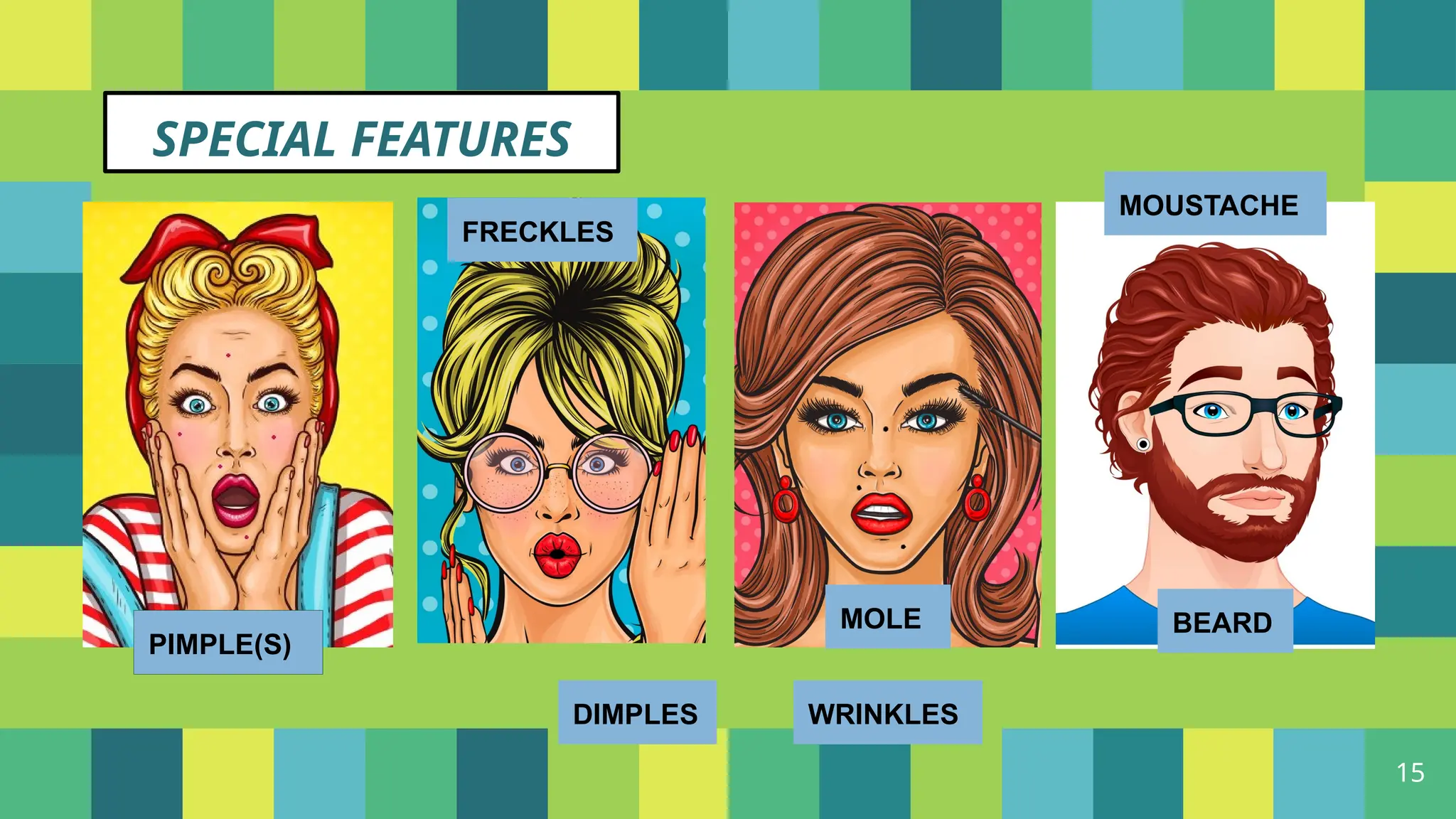 15
SPECIAL FEATURES
DIMPLES WRINKLES
PIMPLE(S)
FRECKLES
MOLE
MOUSTACHE
BEARD
 