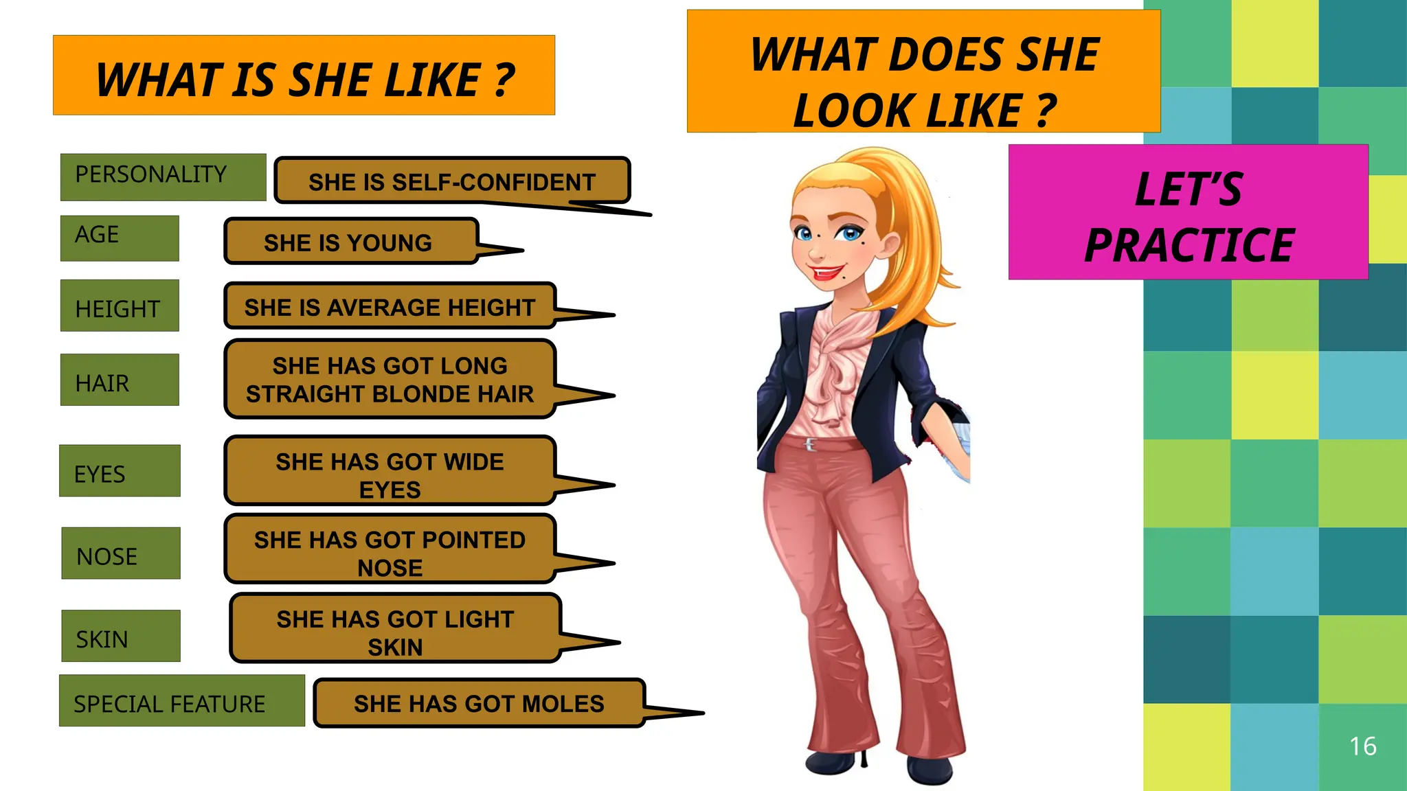 16
PERSONALITY SHE IS SELF-CONFIDENT
AGE SHE IS YOUNG
HEIGHT SHE IS AVERAGE HEIGHT
WHAT DOES SHE
LOOK LIKE ?
HAIR
SHE HAS GOT LONG
STRAIGHT BLONDE HAIR
EYES
SHE HAS GOT WIDE
EYES
NOSE
SHE HAS GOT POINTED
NOSE
SKIN
SHE HAS GOT LIGHT
SKIN
SPECIAL FEATURE SHE HAS GOT MOLES
LET’S
PRACTICE
WHAT IS SHE LIKE ?
 