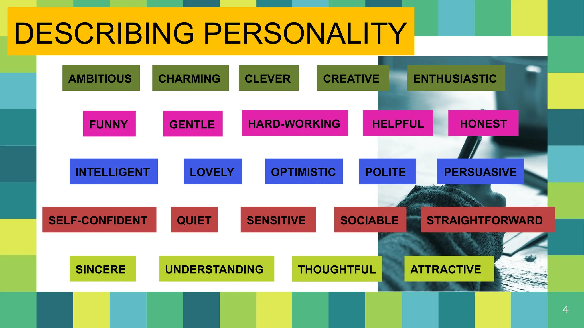4
AMBITIOUS CHARMING CLEVER CREATIVE ENTHUSIASTIC
GENTLE
FUNNY HARD-WORKING HELPFUL HONEST
INTELLIGENT LOVELY OPTIMISTIC POLITE PERSUASIVE
SELF-CONFIDENT QUIET SENSITIVE SOCIABLE STRAIGHTFORWARD
SINCERE UNDERSTANDING THOUGHTFUL ATTRACTIVE
DESCRIBING PERSONALITY
 