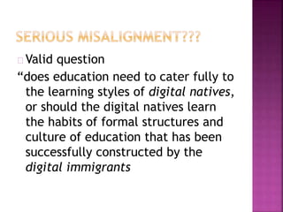 Valid question
“does education need to cater fully to
the learning styles of digital natives,
or should the digital natives learn
the habits of formal structures and
culture of education that has been
successfully constructed by the
digital immigrants
 