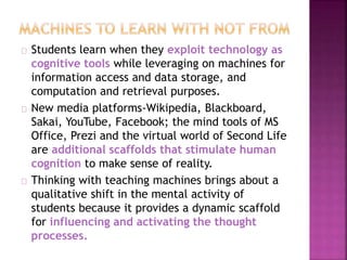 Students learn when they exploit technology as
cognitive tools while leveraging on machines for
information access and data storage, and
computation and retrieval purposes.
New media platforms-Wikipedia, Blackboard,
Sakai, YouTube, Facebook; the mind tools of MS
Office, Prezi and the virtual world of Second Life
are additional scaffolds that stimulate human
cognition to make sense of reality.
Thinking with teaching machines brings about a
qualitative shift in the mental activity of
students because it provides a dynamic scaffold
for influencing and activating the thought
processes.
 
