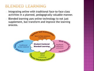 Integrating online with traditional face-to-face class
activities in a planned, pedagogically valuable manner.
Blended learning uses online technology to not just
supplement, but transform and improve the learning
process.
 