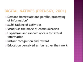Demand immediate and parallel processing
of information’
Multi tasking of activities
Visuals as the mode of communication
Hyperlinks and random access to textual
information
Instant recognition and reward
Education perceived as fun rather than work
 