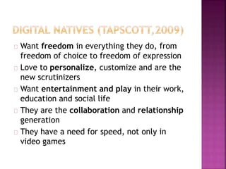 Want freedom in everything they do, from
freedom of choice to freedom of expression
Love to personalize, customize and are the
new scrutinizers
Want entertainment and play in their work,
education and social life
They are the collaboration and relationship
generation
They have a need for speed, not only in
video games
 