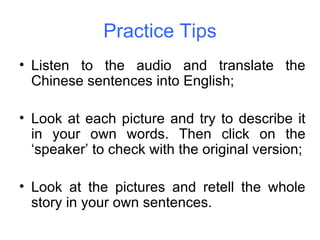 Practice Tips Listen to the audio and translate the Chinese sentences into English; Look at each picture and try to describe it in your own words. Then click on the ‘speaker’ to check with the original version; Look at the pictures and retell the whole story in your own sentences. 