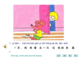 1.   yì tiān ， mā ma kàn jiàn yì zhī hóng sè de  láo  shǔ 一 天，  妈  妈  看  见 一 只  红  色 的  老  鼠 。 One day, mom saw one red mouse. 