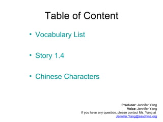 Table of Content Vocabulary List Story 1.4 Chinese Characters Producer : Jennifer Yang Voice : Jennifer Yang If you have any question, please contact Ms. Yang at  [email_address] 