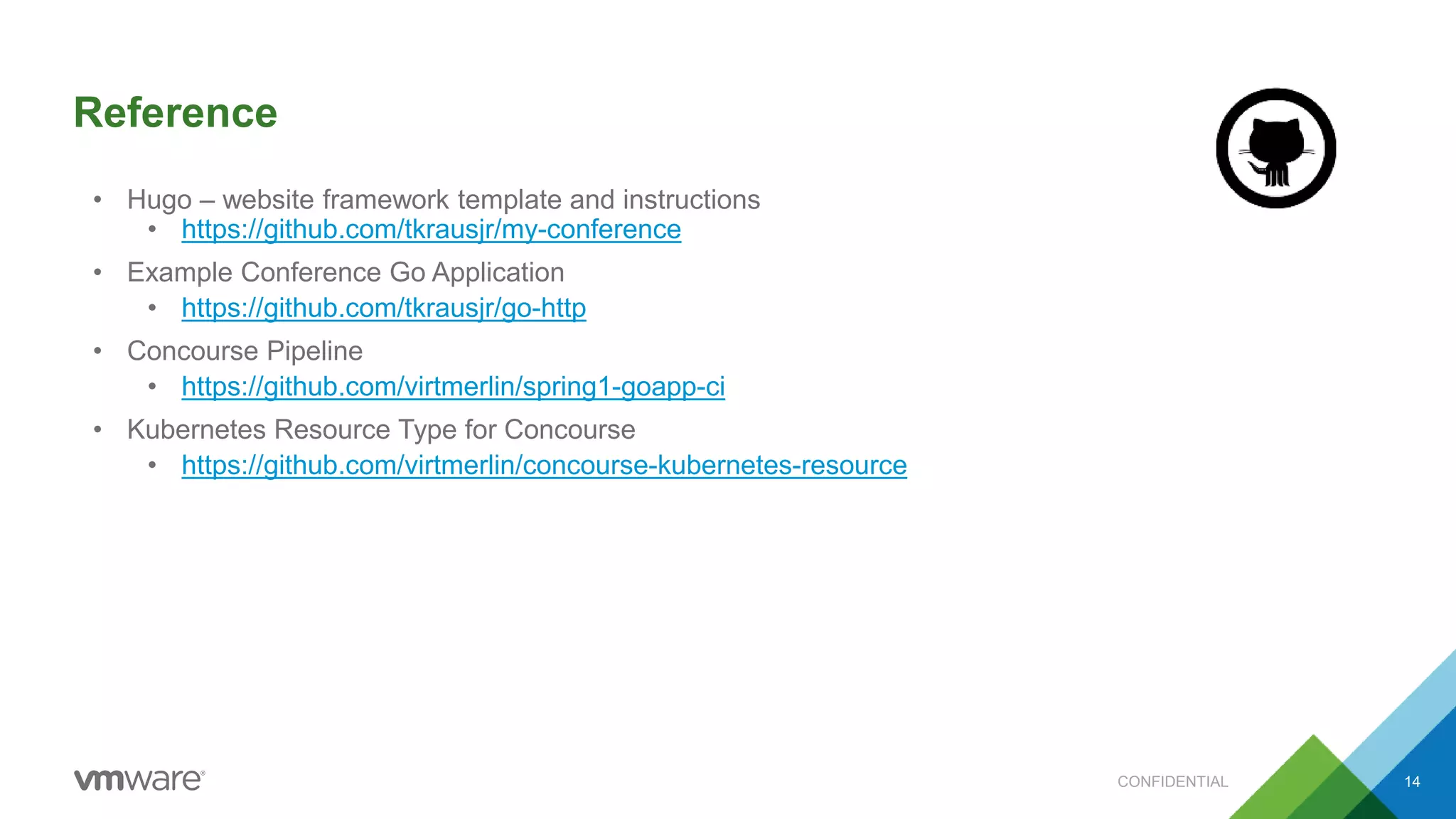 Reference
CONFIDENTIAL 14
• Hugo – website framework template and instructions
• https://github.com/tkrausjr/my-conference
• Example Conference Go Application
• https://github.com/tkrausjr/go-http
• Concourse Pipeline
• https://github.com/virtmerlin/spring1-goapp-ci
• Kubernetes Resource Type for Concourse
• https://github.com/virtmerlin/concourse-kubernetes-resource
 