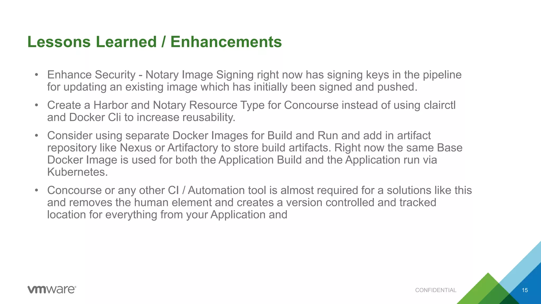 Lessons Learned / Enhancements
CONFIDENTIAL 15
• Enhance Security - Notary Image Signing right now has signing keys in the pipeline
for updating an existing image which has initially been signed and pushed.
• Create a Harbor and Notary Resource Type for Concourse instead of using clairctl
and Docker Cli to increase reusability.
• Consider using separate Docker Images for Build and Run and add in artifact
repository like Nexus or Artifactory to store build artifacts. Right now the same Base
Docker Image is used for both the Application Build and the Application run via
Kubernetes.
• Concourse or any other CI / Automation tool is almost required for a solutions like this
and removes the human element and creates a version controlled and tracked
location for everything from your Application and
 
