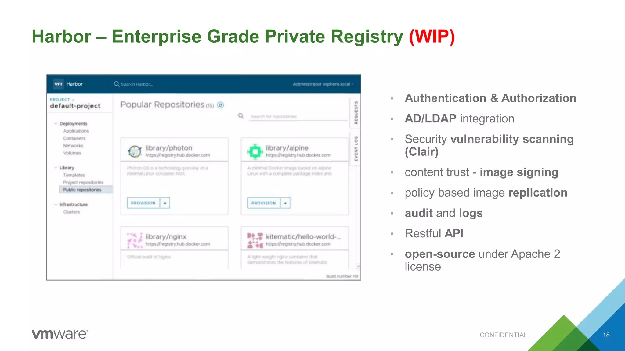18
Need Harbor screenshot
• Authentication & Authorization
• AD/LDAP integration
• Security vulnerability scanning
(Clair)
• content trust - image signing
• policy based image replication
• audit and logs
• Restful API
• open-source under Apache 2
license
Harbor – Enterprise Grade Private Registry (WIP)
CONFIDENTIAL
 