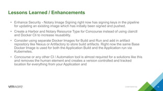 Lessons Learned / Enhancements
CONFIDENTIAL 15
• Enhance Security - Notary Image Signing right now has signing keys in the pipeline
for updating an existing image which has initially been signed and pushed.
• Create a Harbor and Notary Resource Type for Concourse instead of using clairctl
and Docker Cli to increase reusability.
• Consider using separate Docker Images for Build and Run and add in artifact
repository like Nexus or Artifactory to store build artifacts. Right now the same Base
Docker Image is used for both the Application Build and the Application run via
Kubernetes.
• Concourse or any other CI / Automation tool is almost required for a solutions like this
and removes the human element and creates a version controlled and tracked
location for everything from your Application and
 