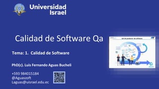 Calidad de Software Qa
Tema: 1. Calidad de Software
PhD(c). Luis Fernando Aguas Bucheli
+593 984015184
@Aguaszoft
Laguas@uisrael.edu.ec
 