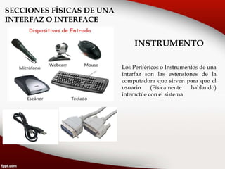 SECCIONES FÍSICAS DE UNA
INTERFAZ O INTERFACE
INSTRUMENTO
Los Periféricos o Instrumentos de una
interfaz son las extensiones de la
computadora que sirven para que el
usuario (Físicamente hablando)
interactúe con el sistema
 