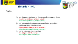 Reglas:
1. Las etiquetas se cierran en el mismo orden en quese abren:
<html><body>Texto</html></body>
<html><body>Texto</body></html>
2. Los nombres de las etiquetas y sus atributos se escriben
preferentemente en minúsculas:
<HTML><BODY>Texto</BODY></HTML>
<html><body>Texto</body></html>
3. Los atributosvan entre comillas:
<p align=left>Texto<p>
<p align=“left”>Texto<p>
 