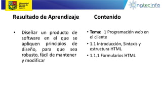 Resultado de Aprendizaje
principios
• Diseñar
software
apliquen
diseño, para que
un producto de
en el que se
de
sea
robusto, fácil de mantener
y modificar
• Tema: 1 Programación web en
el cliente
• 1.1 Introducción, Sintaxis y
estructura HTML
• 1.1.1 Formularios HTML
Contenido
 