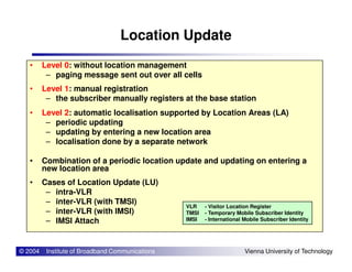 Location Update
• Level 0: without location management
– paging message sent out over all cells
• Level 1: manual registration
– the subscriber manually registers at the base station
• Level 2: automatic localisation supported by Location Areas (LA)
– periodic updating
– updating by entering a new location area
© 2004 Institute of Broadband Communications Vienna University of Technology
– updating by entering a new location area
– localisation done by a separate network
• Combination of a periodic location update and updating on entering a
new location area
• Cases of Location Update (LU)
– intra-VLR
– inter-VLR (with TMSI)
– inter-VLR (with IMSI)
– IMSI Attach
VLR - Visitor Location Register
TMSI - Temporary Mobile Subscriber Identity
IMSI - International Mobile Subscriber Identity
 