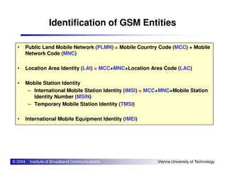 Identification of GSM Entities
• Public Land Mobile Network (PLMN) = Mobile Country Code (MCC) + Mobile
Network Code (MNC)
• Location Area Identity (LAI) = MCC+MNC+Location Area Code (LAC)
• Mobile Station Identity
International Mobile Station Identity (IMSI) = MCC+MNC+Mobile Station
© 2004 Institute of Broadband Communications Vienna University of Technology
– International Mobile Station Identity (IMSI) = MCC+MNC+Mobile Station
Identity Number (MSIN)
– Temporary Mobile Station Identity (TMSI)
• International Mobile Equipment Identity (IMEI)
 