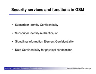 Security services and functions in GSM
• Subscriber Identity Confidentiality
• Subscriber Identity Authentication
© 2004 Institute of Broadband Communications Vienna University of Technology
• Signalling Information Element Confidentiality
• Data Confidentiality for physical connections
 