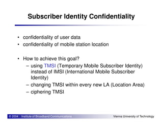 Subscriber Identity Confidentiality
• confidentiality of user data
• confidentiality of mobile station location
• How to achieve this goal?
– using TMSI (Temporary Mobile Subscriber Identity)
© 2004 Institute of Broadband Communications Vienna University of Technology
– using TMSI (Temporary Mobile Subscriber Identity)
instead of IMSI (International Mobile Subscriber
Identity)
– changing TMSI within every new LA (Location Area)
– ciphering TMSI
 