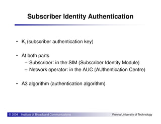 Subscriber Identity Authentication
• Ki (subscriber authentication key)
• At both parts
– Subscriber: in the SIM (Subscriber Identity Module)
© 2004 Institute of Broadband Communications Vienna University of Technology
– Subscriber: in the SIM (Subscriber Identity Module)
– Network operator: in the AUC (AUthentication Centre)
• A3 algorithm (authentication algorithm)
 